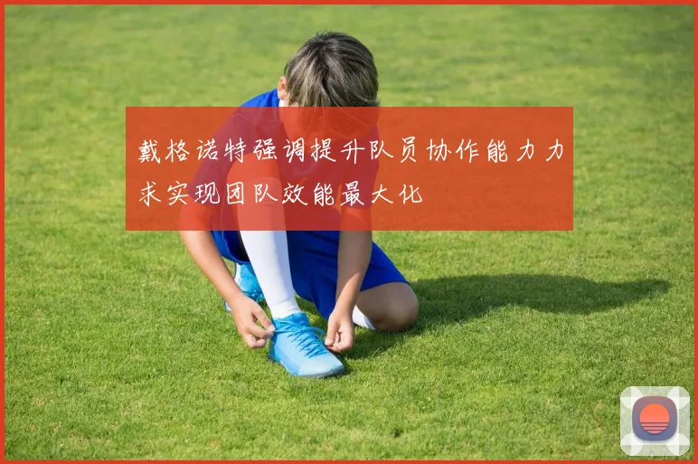 戴格诺特强调提升队员协作能力力求实现团队效能最大化