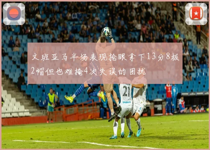 文班亚马半场表现抢眼拿下13分8板2帽但也难掩4次失误的困扰