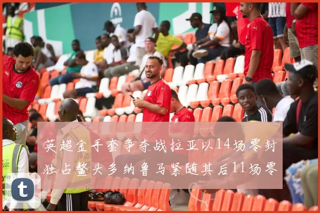 英超金手套争夺战拉亚以14场零封独占鳌头多纳鲁马紧随其后11场零封