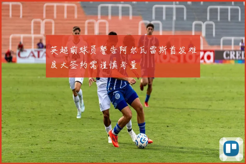 英超前球员警告阿尔瓦雷斯首发难度大签约需谨慎考量