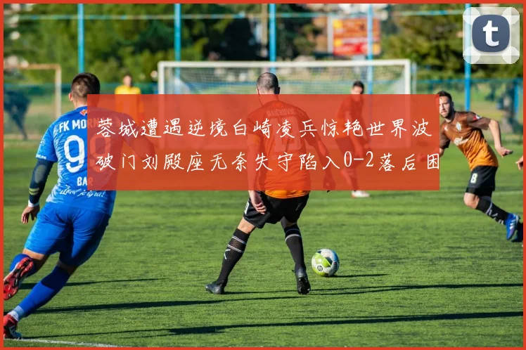 蓉城遭遇逆境白崎凌兵惊艳世界波破门刘殿座无奈失守陷入0-2落后困境