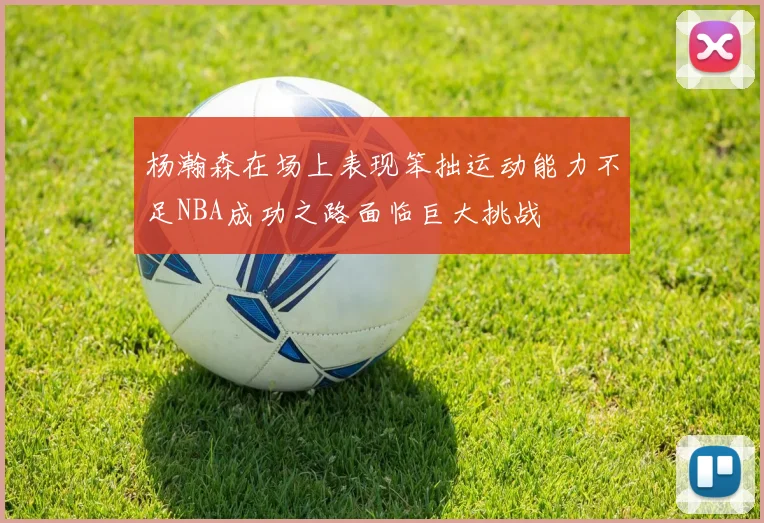 杨瀚森在场上表现笨拙运动能力不足NBA成功之路面临巨大挑战