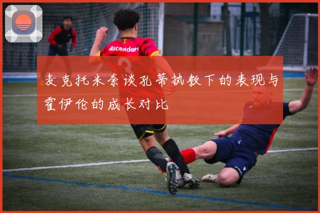 麦克托米奈谈孔蒂执教下的表现与霍伊伦的成长对比
