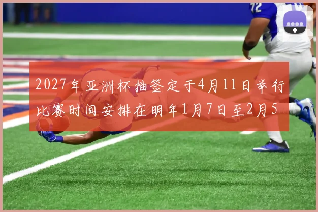 2027年亚洲杯抽签定于4月11日举行比赛时间安排在明年1月7日至2月5日
