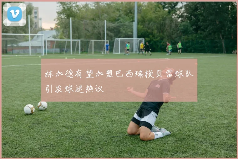 林加德有望加盟巴西瑞模贝雷球队引发球迷热议