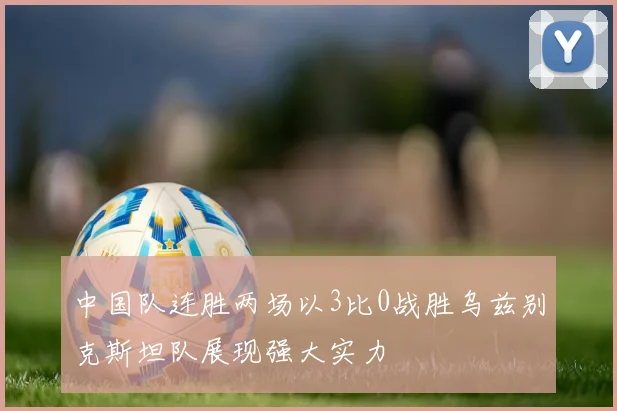 中国队连胜两场以3比0战胜乌兹别克斯坦队展现强大实力