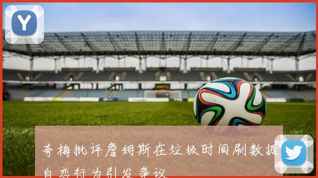 夸梅批评詹姆斯在垃圾时间刷数据自恋行为引发争议