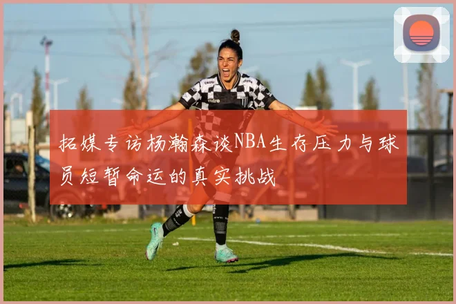拓媒专访杨瀚森谈NBA生存压力与球员短暂命运的真实挑战