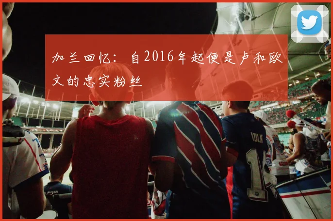 加兰回忆：自2016年起便是卢和欧文的忠实粉丝