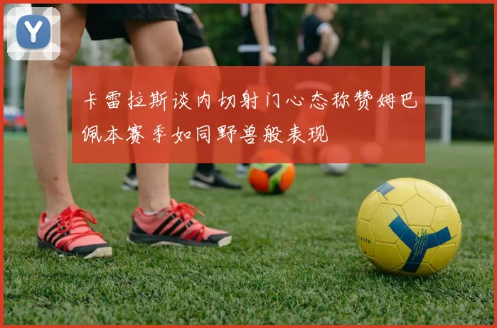 卡雷拉斯谈内切射门心态称赞姆巴佩本赛季如同野兽般表现
