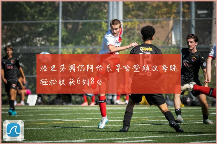 格里芬调侃阿伦乐享哈登助攻每晚轻松收获6到8分