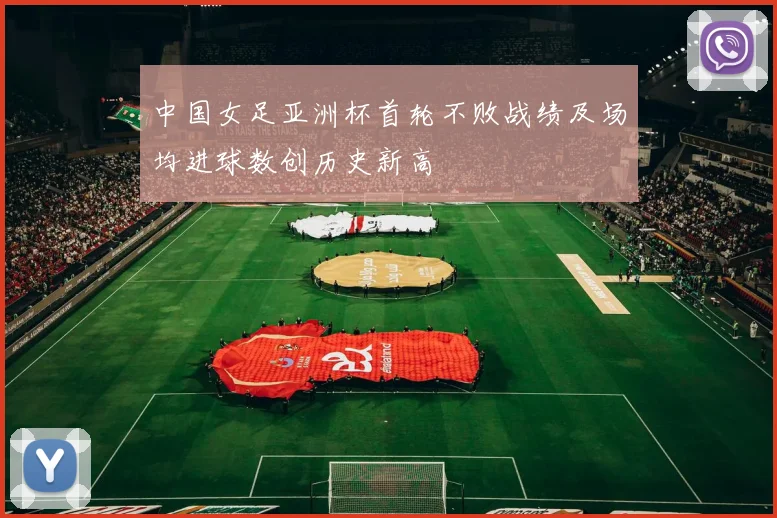 中国女足亚洲杯首轮不败战绩及场均进球数创历史新高