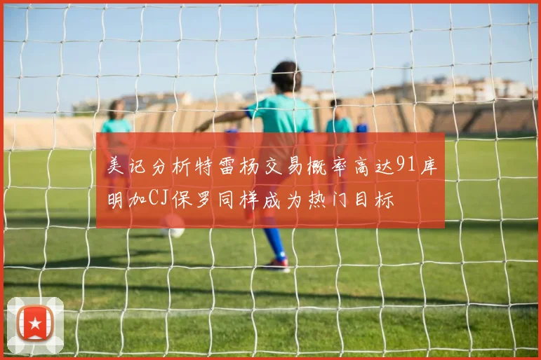 美记分析特雷杨交易概率高达91库明加CJ保罗同样成为热门目标