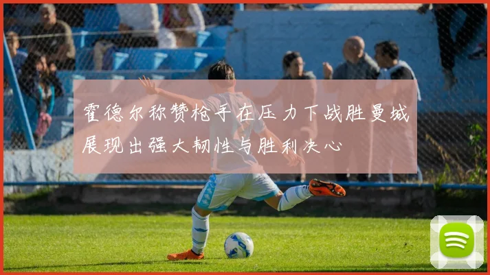 霍德尔称赞枪手在压力下战胜曼城展现出强大韧性与胜利决心