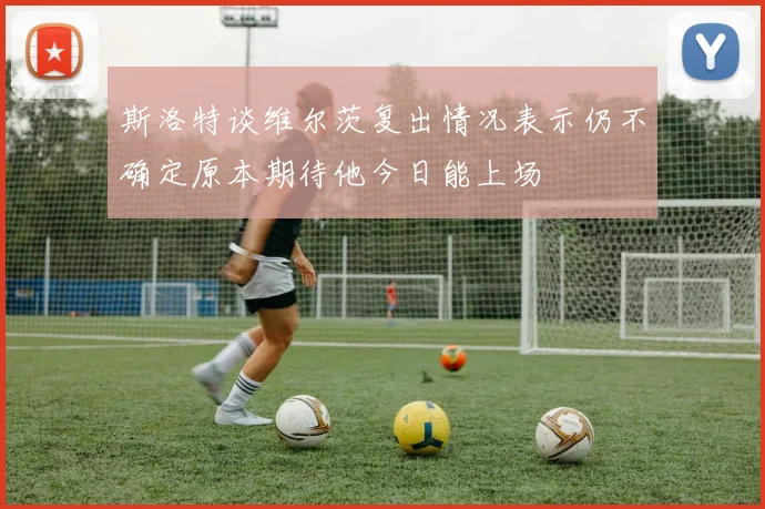 斯洛特谈维尔茨复出情况表示仍不确定原本期待他今日能上场
