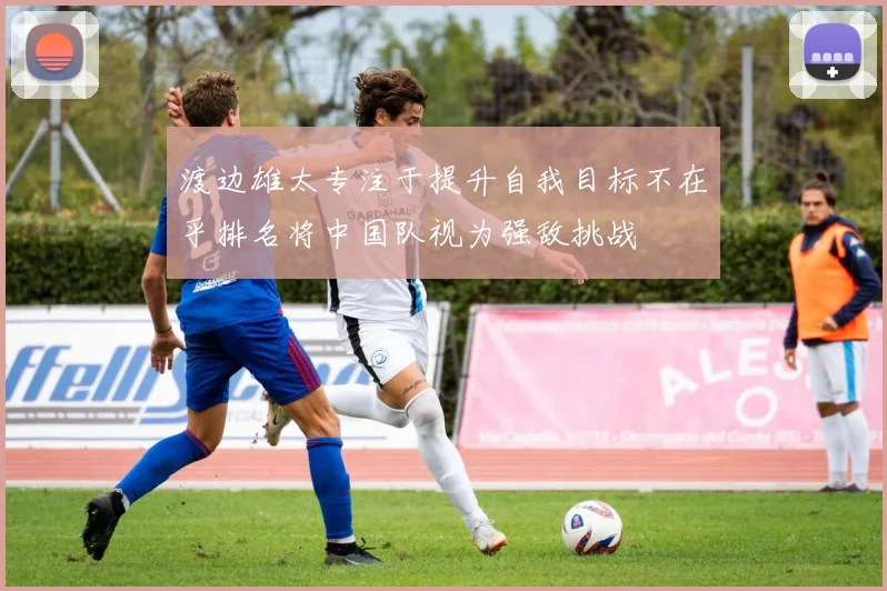 渡边雄太专注于提升自我目标不在乎排名将中国队视为强敌挑战