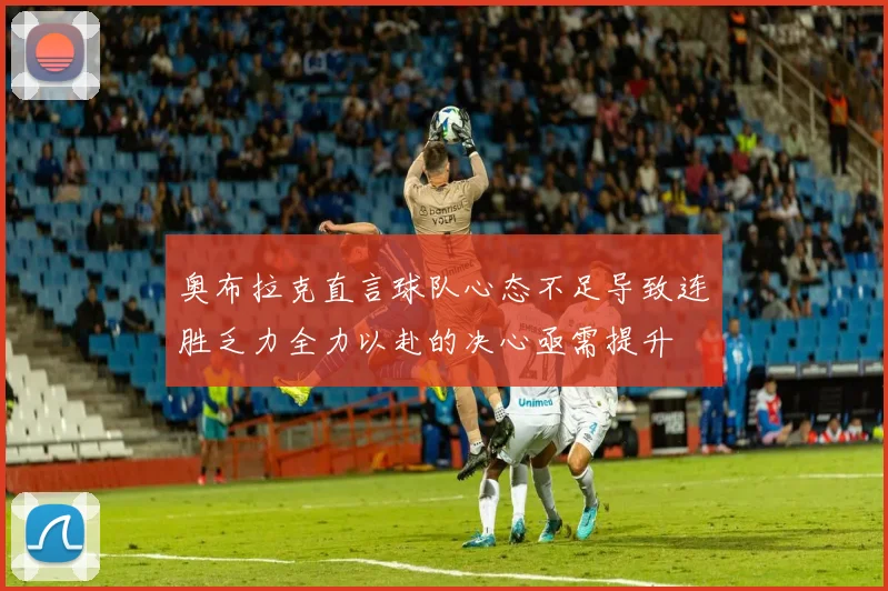 奥布拉克直言球队心态不足导致连胜乏力全力以赴的决心亟需提升