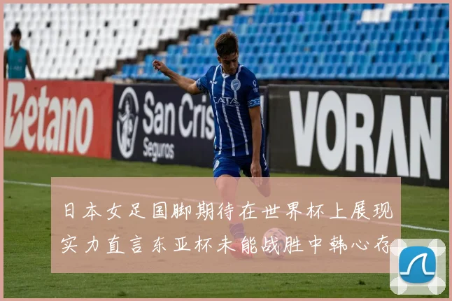 日本女足国脚期待在世界杯上展现实力直言东亚杯未能战胜中韩心存不甘