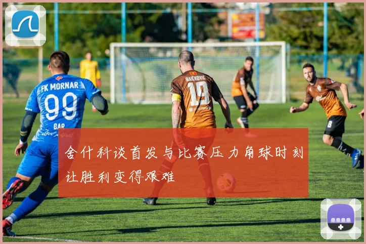 舍什科谈首发与比赛压力角球时刻让胜利变得艰难