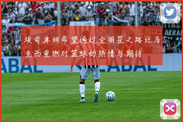 埃奇库姆希望通过全明星之路让马克西重燃对篮球的热情与期待