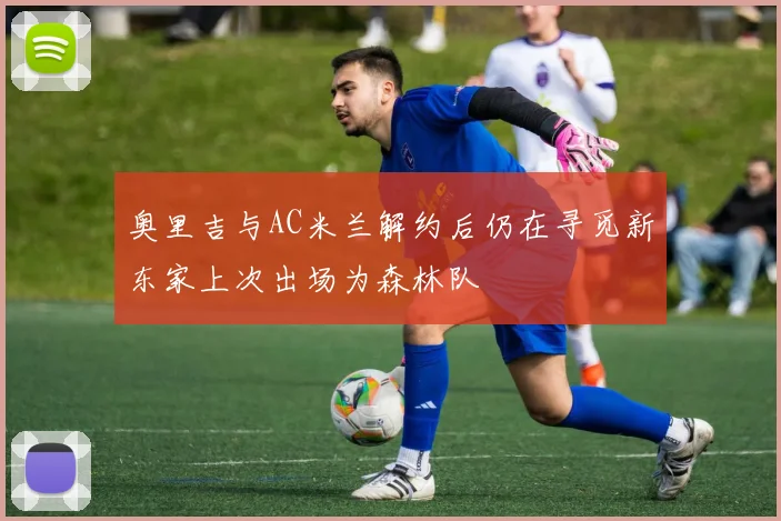 奥里吉与AC米兰解约后仍在寻觅新东家上次出场为森林队
