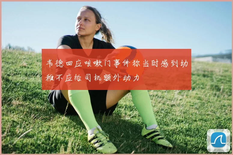 韦德回应咳嗽门事件称当时感到幼稚不应给司机额外动力
